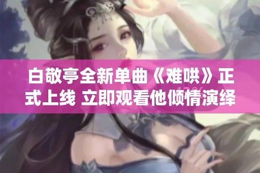 白敬亭全新單曲《難哄》正式上線 立即觀看他傾情演繹的音樂魅力