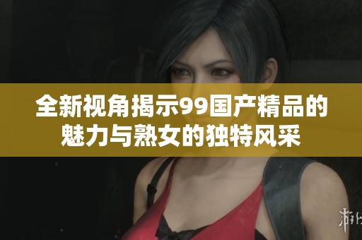 全新視角揭示99國(guó)產(chǎn)精品的魅力與熟女的獨(dú)特風(fēng)采