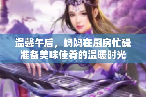 溫馨午后，媽媽在廚房忙碌準(zhǔn)備美味佳肴的溫暖時(shí)光