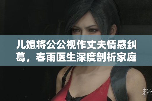 兒媳將公公視作丈夫情感糾葛，春雨醫(yī)生深度剖析家庭關(guān)系的重要性