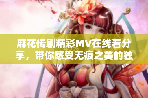 麻花傳劇精彩MV在線看分享，帶你感受無痕之美的獨特魅力