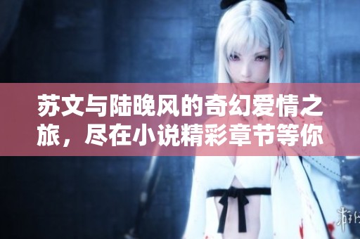 蘇文與陸晚風(fēng)的奇幻愛情之旅，盡在小說精彩章節(jié)等你發(fā)現(xiàn)