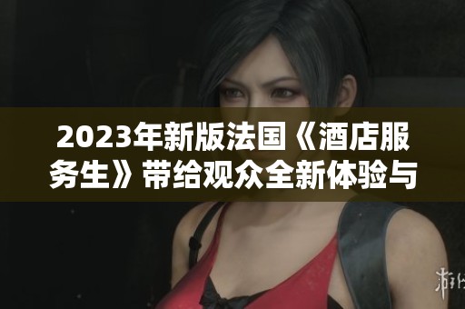 2023年新版法國《酒店服務(wù)生》帶給觀眾全新體驗(yàn)與深刻洞察