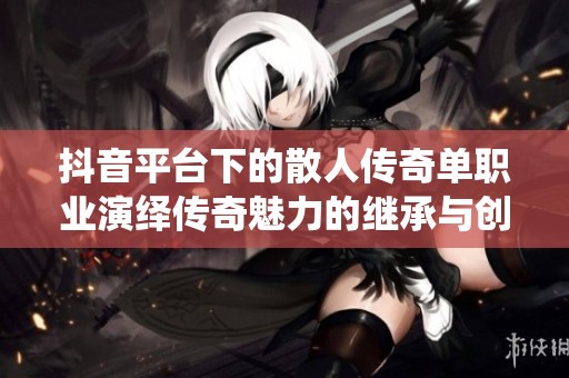 抖音平臺(tái)下的散人傳奇單職業(yè)演繹傳奇魅力的繼承與創(chuàng)新