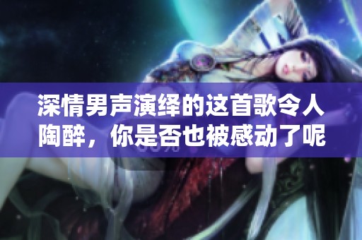 深情男聲演繹的這首歌令人陶醉，你是否也被感動(dòng)了呢