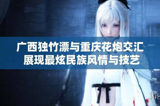 廣西獨(dú)竹漂與重慶花炮交匯 展現(xiàn)最炫民族風(fēng)情與技藝魅力
