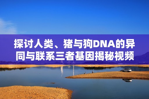 探討人類、豬與狗DNA的異同與聯(lián)系三者基因揭秘視頻解析