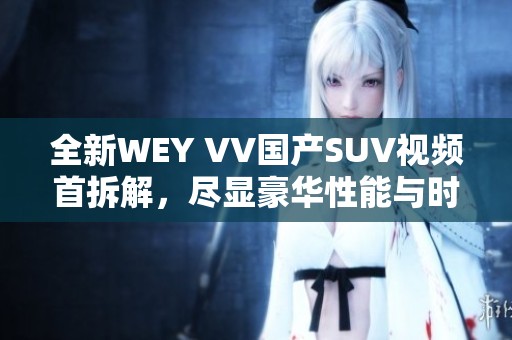 全新WEY VV國產(chǎn)SUV視頻首拆解，盡顯豪華性能與時尚設(shè)計特點