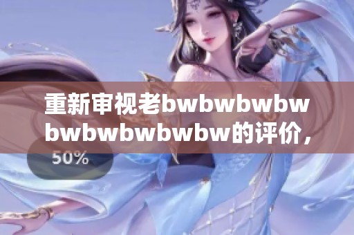 重新審視老bwbwbwbwbwbwbwbwbw的評價，帶你探索更多深層意義與個人體驗