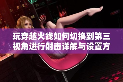 玩穿越火線如何切換到第三視角進(jìn)行射擊詳解與設(shè)置方法