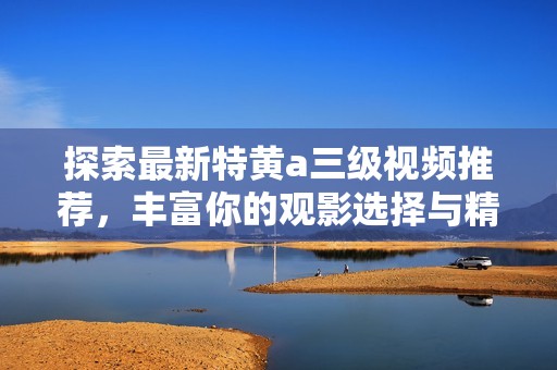 探索最新特黃a三級(jí)視頻推薦，豐富你的觀影選擇與精彩體驗(yàn)
