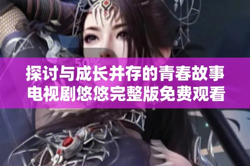 探討與成長并存的青春故事電視劇悠悠完整版免費觀看專屬體驗