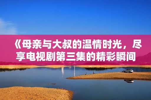 《母親與大叔的溫情時(shí)光，盡享電視劇第三集的精彩瞬間》
