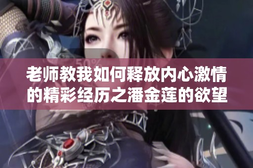 老師教我如何釋放內(nèi)心激情的精彩經(jīng)歷之潘金蓮的欲望探索