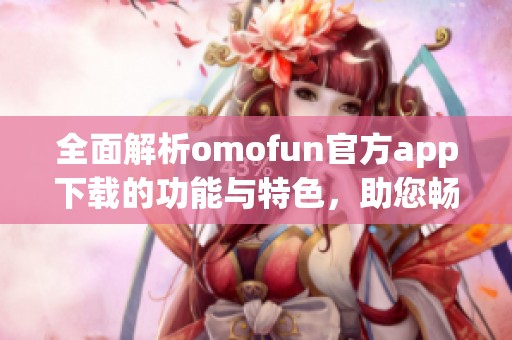 全面解析omofun官方app下載的功能與特色，助您暢享全新體驗(yàn)