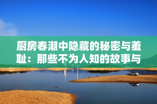 廚房春潮中隱藏的秘密與羞恥：那些不為人知的故事與情感糾葛