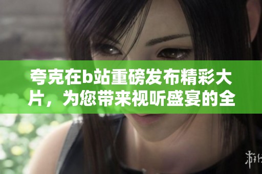 夸克在b站重磅發(fā)布精彩大片，為您帶來(lái)視聽(tīng)盛宴的全新體驗(yàn)
