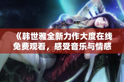 《韓世雅全新力作大度在線免費(fèi)觀看，感受音樂與情感的碰撞》