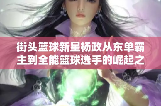 街頭籃球新星楊政從東單霸主到全能籃球選手的崛起之路