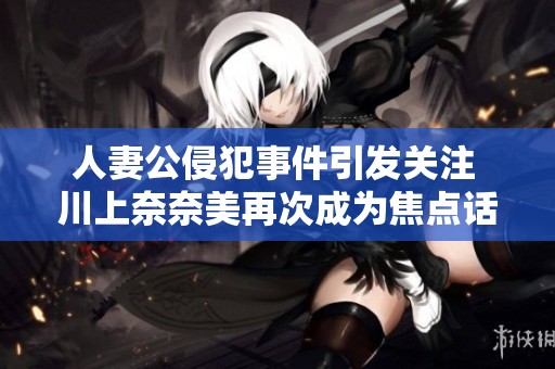 人妻公侵犯事件引發(fā)關(guān)注 川上奈奈美再次成為焦點(diǎn)話題
