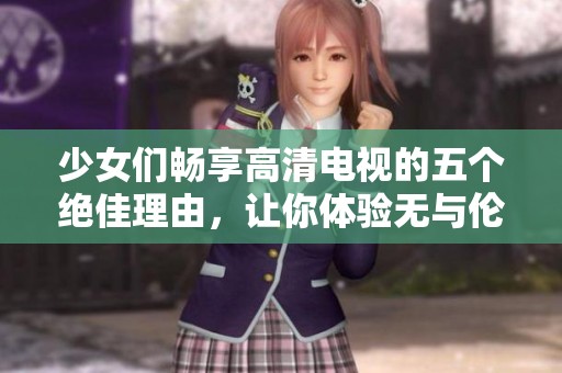 少女們暢享高清電視的五個(gè)絕佳理由，讓你體驗(yàn)無(wú)與倫比的觀影樂(lè)趣