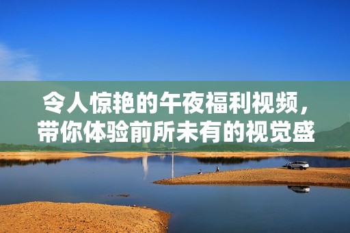 令人驚艷的午夜福利視頻，帶你體驗(yàn)前所未有的視覺盛宴與感官享受