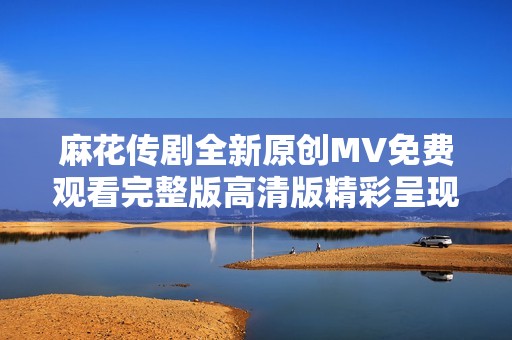 麻花傳劇全新原創(chuàng)MV免費觀看完整版高清版精彩呈現(xiàn)