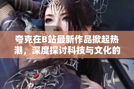 夸克在B站最新作品掀起熱潮，深度探討科技與文化的交匯點