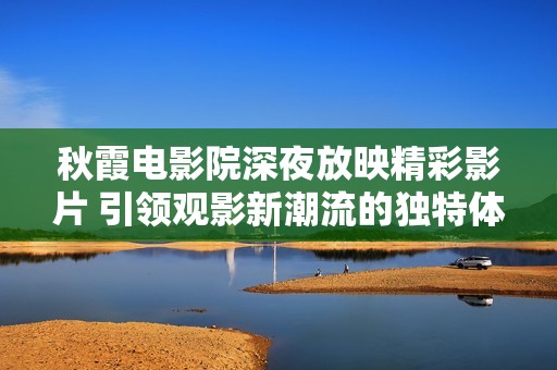秋霞電影院深夜放映精彩影片 引領(lǐng)觀影新潮流的獨(dú)特體驗(yàn)