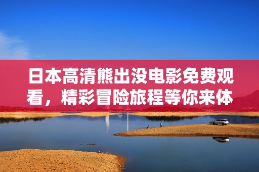 日本高清熊出沒(méi)電影免費(fèi)觀看,精彩冒險(xiǎn)旅程等你來(lái)體驗(yàn) 日本高清熊出沒(méi)電影免費(fèi)觀看,精彩冒險(xiǎn)旅程等你來(lái)體驗(yàn)