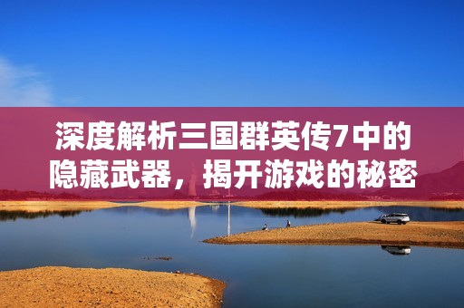深度解析三國(guó)群英傳7中的隱藏武器，揭開游戲的秘密魅力