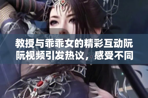 教授與乖乖女的精彩互動(dòng)阮阮視頻引發(fā)熱議，感受不同的情感世界