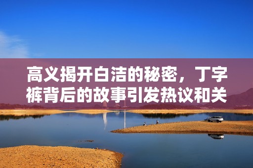 高義揭開白潔的秘密，丁字褲背后的故事引發(fā)熱議和關(guān)注