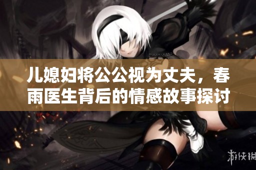 兒媳婦將公公視為丈夫，春雨醫(yī)生背后的情感故事探討