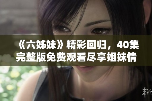 《六姊妹》精彩回歸，40集完整版免費(fèi)觀看盡享姐妹情深激蕩人生故事