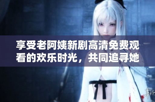 享受老阿姨新劇高清免費(fèi)觀看的歡樂時(shí)光，共同追尋她的精彩故事