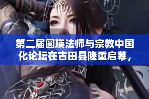 第二屆圓瑛法師與宗教中國化論壇在古田縣隆重啟幕，共探宗教發(fā)展新路徑