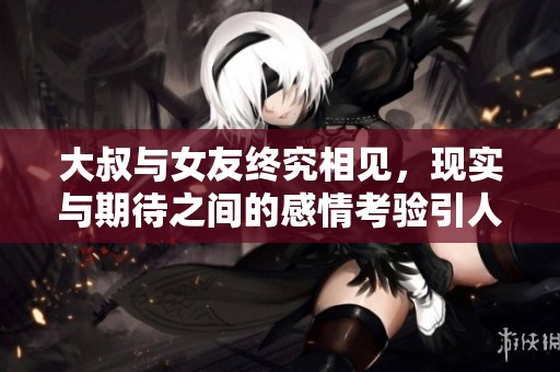 大叔與女友終究相見,現(xiàn)實(shí)與期待之間的感情考驗(yàn)引人深思 大叔與女友終究相見,現(xiàn)實(shí)與期待之間的感情考驗(yàn)引人深思