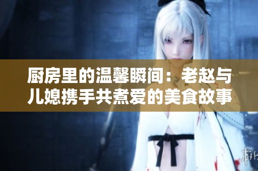 廚房里的溫馨瞬間：老趙與兒媳攜手共煮愛的美食故事