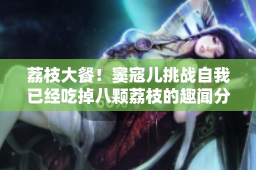 荔枝大餐！竇寇兒挑戰(zhàn)自我已經(jīng)吃掉八顆荔枝的趣聞分享