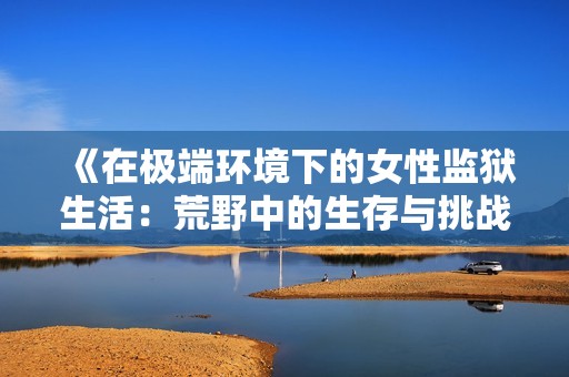 《在極端環(huán)境下的女性監(jiān)獄生活：荒野中的生存與挑戰(zhàn)》