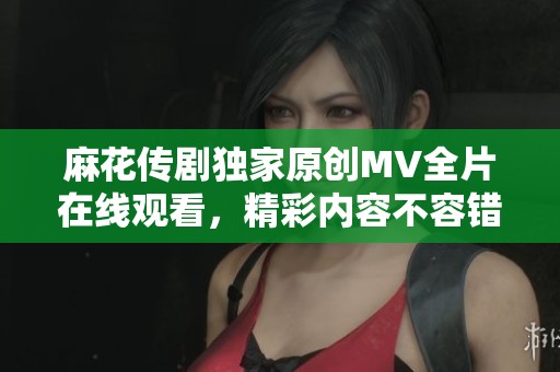 麻花傳劇獨(dú)家原創(chuàng)MV全片在線觀看，精彩內(nèi)容不容錯過