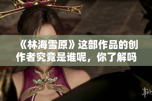 《林海雪原》這部作品的創(chuàng)作者究竟是誰呢，你了解嗎