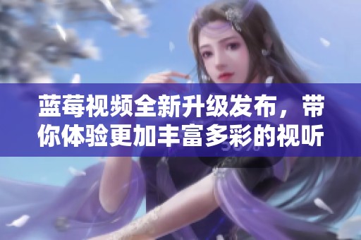 藍莓視頻全新升級發(fā)布，帶你體驗更加豐富多彩的視聽盛宴