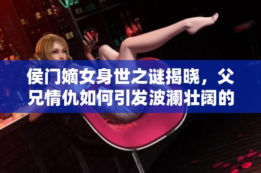侯門嫡女身世之謎揭曉，父兄情仇如何引發(fā)波瀾壯闊的故事