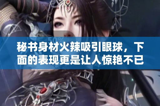 秘書身材火辣吸引眼球，下面的表現(xiàn)更是讓人驚艷不已
