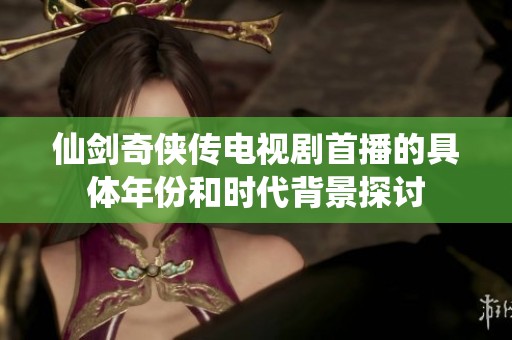 仙劍奇?zhèn)b傳電視劇首播的具體年份和時(shí)代背景探討