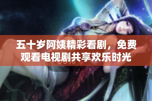 五十歲阿姨精彩看劇，免費觀看電視劇共享歡樂時光