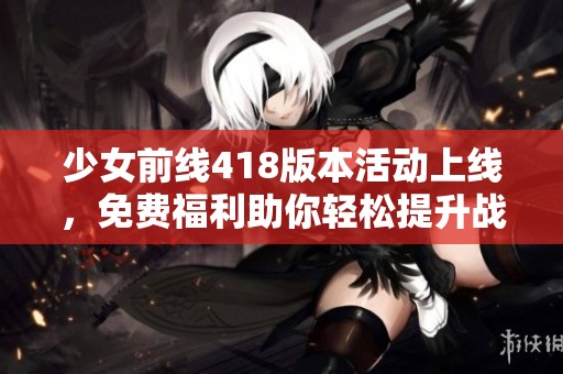 少女前線418版本活動上線，免費福利助你輕松提升戰(zhàn)力！