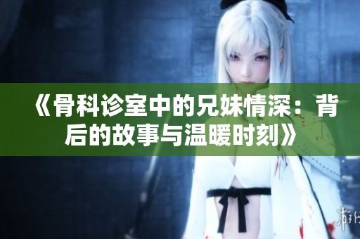 《骨科診室中的兄妹情深：背后的故事與溫暖時刻》